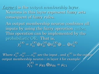 Layer 4 is the output membership layer.
Neurons in this layer represent fuzzy sets
consequent of fuzzy rules.
An output membership neuron combines all
inputs by using the fuzzy operation union.
This operation can be implemented by the
probabilistic OR. That is,
𝑦𝑖
4
= 𝑥1𝑖
(4)
⨁𝑥2𝑖
4
⨁𝑥3𝑖
4
⨁ … ⨁𝑥𝑙𝑖
(4)
Where 𝑥1𝑖
(4)
, 𝑥2𝑖
(4)
, … . 𝑥1𝑖
(4)
are the input , and 𝑦𝑖
(4)
is the output
output membership neuron 𝑖 in layer 4 for example:
𝑦𝐶1
(4)
= 𝜇𝑅3 ⨁𝜇𝑅6 = 𝜇𝐶1
 