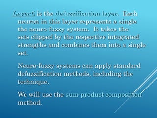 Layer 5 is the defuzzification layer. Each
neuron in this layer represents a single
the neuro-fuzzy system. It takes the
sets clipped by the respective integrated
strengths and combines them into a single
set.
Neuro-fuzzy systems can apply standard
defuzzification methods, including the
technique.
We will use the sum-product composition
method.
 