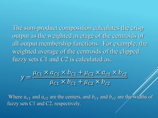 The sum-product composition calculates the crisp
output as the weighted average of the centroids of
all output membership functions. For example, the
weighted average of the centroids of the clipped
fuzzy sets C1 and C2 is calculated as,
𝑦 =
𝜇𝐶1 × 𝑎𝐶1 × 𝑏𝐶1 + 𝜇𝐶2 × 𝑎𝑐1 × 𝑏𝑐2
𝜇𝐶1 × 𝑏𝐶1 + 𝜇𝐶2 × 𝑏𝑐2
Where 𝑎𝑐1 and 𝑎𝑐2 are the centers, and 𝑏𝑐1 and 𝑏𝑐2 are the widths of
fuzzy sets C1 and C2, respectively.
 