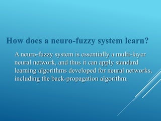How does a neuro-fuzzy system learn?
A neuro-fuzzy system is essentially a multi-layer
neural network, and thus it can apply standard
learning algorithms developed for neural networks,
including the back-propagation algorithm.
 