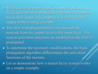  When a training input-output example is presented to
the system, the back-propagation algorithm computes
the system output and compares it with the desired
output of the training example.
 The error is propagated backwards through the
network from the output layer to the input layer. The
neuron activation functions are modified as the error is
propagated.
 To determine the necessary modifications, the back-
propagation algorithm differentiates the activation
functions of the neurons.
 Let us demonstrate how a neurol fuzzy system works
on a simple example.
 