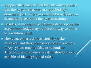  Suppose that fuzzy IF-THEN rules incorporated
into the system structure are supplied by a
domain expert. Prior or existing knowledge can
dramatically expedite the system training.
 Besides, if the quality of training data is poor, the
expert knowledge may be the only way to come
to a solution at all.
 However, experts do occasionally make
mistakes, and thus some rules used in a neuro-
fuzzy system may be false or redundant.
Therefore, a neuro-fuzzy system should also be
capable of identifying bad rules.
 