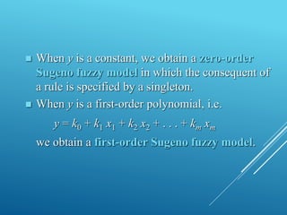  When y is a constant, we obtain a zero-order
Sugeno fuzzy model in which the consequent of
a rule is specified by a singleton.
 When y is a first-order polynomial, i.e.
y = k0 + k1 x1 + k2 x2 + . . . + km xm
we obtain a first-order Sugeno fuzzy model.
 