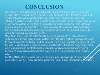 CONCLUSION
This research aimed to study the advantages of combining fuzzy system with
neural system in a hybrid system, and it was concluded that the fuzzy logic and
neural networks work well together to create powerful tools for creating
intelligent systems, and Human experts can incorporate domain knowledge into a
neuro-fuzzy system in the form of linguistic variables and fuzzy rules, although
when a robust set of fuzzy IF-THEN rules is available, a neuro-fuzzy system can
transform it automatically, reducing our dependence on specialized knowledge
when developing intelligent systems.
More than that, I learn to differentiate between an adaptive fuzzy inference
system and a hybrid fuzzy neural system, the Mamdani method is frequently used
to record expert knowledge, and this makes the hybrid neural fuzzy different from
the ANFIS, which used a Sugeno model, On the other hand, the Sugeno method
is very appealing in control issues, especially for dynamic nonlinear systems
because it allows us to describe the expertise in a more intuitive and humane
way.
For the ANFIS, it is not necessary to have any prior knowledge of rule consequent
parameters. An ANFIS learns these parameters and tunes membership functions.
 