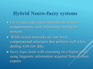  Fuzzy logic and neural networks are natural
complementary tools in building intelligent
systems.
 While neural networks are low-level
computational structures that perform well when
dealing with raw data.
 fuzzy logic deals with reasoning on a higher level,
using linguistic information acquired from domain
experts
Hybrid Neuro-fuzzy systems
 