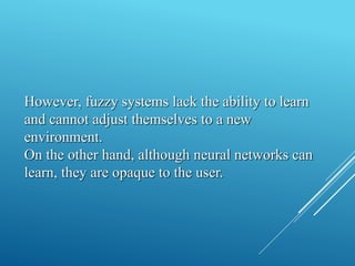 However, fuzzy systems lack the ability to learn
and cannot adjust themselves to a new
environment.
On the other hand, although neural networks can
learn, they are opaque to the user.
 