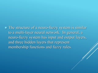  The structure of a neuro-fuzzy system is similar
to a multi-layer neural network. In general, a
neuro-fuzzy system has input and output layers,
and three hidden layers that represent
membership functions and fuzzy rules.
 