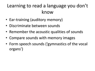 Learning to read a language you don’t 
know 
• Ear-training (auditory memory) 
• Discriminate between sounds 
• Remember the acoustic qualities of sounds 
• Compare sounds with memory images 
• Form speech sounds (‘gymnastics of the vocal 
organs’) 
 