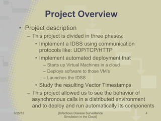 3/25/2015 [Infectious Disease Surveillance
Simulation in the Cloud]
Project Overview
•  Project description
–  This project is divided in three phases:
•  Implement a IDSS using communication
protocols like: UDP/TCP/HTTP
•  Implement automated deployment that
–  Starts up Virtual Machines in a cloud
–  Deploys software to those VM’s
–  Launches the IDSS
•  Study the resulting Vector Timestamps
–  This project allowed us to see the behavior of
asynchronous calls in a distributed environment
and to deploy and run automatically its components
4
 