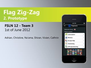 Flag Zig-Zag
2. Prototype
FSLN 12 - Team 3
1st of June 2012

Adrian, Christine, Na‘ama, Shiran, Vivien, Cathrin
 