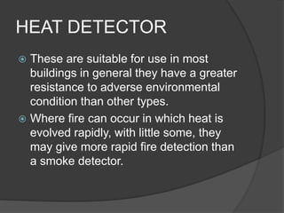 HEAT DETECTOR
 These are suitable for use in most
buildings in general they have a greater
resistance to adverse environmental
condition than other types.
 Where fire can occur in which heat is
evolved rapidly, with little some, they
may give more rapid fire detection than
a smoke detector.
 