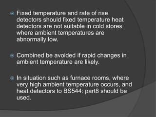  Fixed temperature and rate of rise
detectors should fixed temperature heat
detectors are not suitable in cold stores
where ambient temperatures are
abnormally low.
 Combined be avoided if rapid changes in
ambient temperature are likely.
 In situation such as furnace rooms, where
very high ambient temperature occurs, and
heat detectors to BS544: part8 should be
used.
 