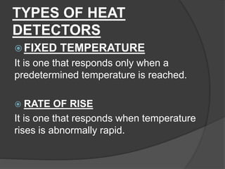 TYPES OF HEAT
DETECTORS
 FIXED TEMPERATURE
It is one that responds only when a
predetermined temperature is reached.
 RATE OF RISE
It is one that responds when temperature
rises is abnormally rapid.
 