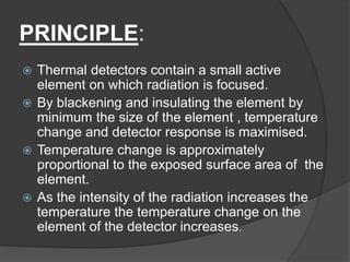 PRINCIPLE:
 Thermal detectors contain a small active
element on which radiation is focused.
 By blackening and insulating the element by
minimum the size of the element , temperature
change and detector response is maximised.
 Temperature change is approximately
proportional to the exposed surface area of the
element.
 As the intensity of the radiation increases the
temperature the temperature change on the
element of the detector increases.
 