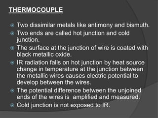 THERMOCOUPLE
 Two dissimilar metals like antimony and bismuth.
 Two ends are called hot junction and cold
junction.
 The surface at the junction of wire is coated with
black metallic oxide.
 IR radiation falls on hot junction by heat source
change in temperature at the junction between
the metallic wires causes electric potential to
develop between the wires.
 The potential difference between the unjoined
ends of the wires is amplified and measured.
 Cold junction is not exposed to IR.
 