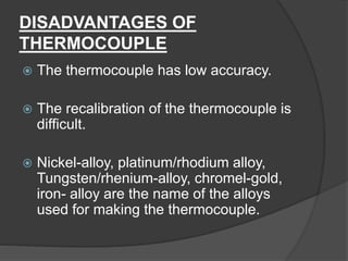 DISADVANTAGES OF
THERMOCOUPLE
 The thermocouple has low accuracy.
 The recalibration of the thermocouple is
difficult.
 Nickel-alloy, platinum/rhodium alloy,
Tungsten/rhenium-alloy, chromel-gold,
iron- alloy are the name of the alloys
used for making the thermocouple.
 