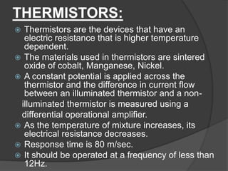 THERMISTORS:
 Thermistors are the devices that have an
electric resistance that is higher temperature
dependent.
 The materials used in thermistors are sintered
oxide of cobalt, Manganese, Nickel.
 A constant potential is applied across the
thermistor and the difference in current flow
between an illuminated thermistor and a non-
illuminated thermistor is measured using a
differential operational amplifier.
 As the temperature of mixture increases, its
electrical resistance decreases.
 Response time is 80 m/sec.
 It should be operated at a frequency of less than
12Hz.
 