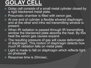 GOLAY CELL
 Golay cell consists of a small metal cylinder closed by
a rigid blackened metal plate.
 Pneumatic chamber is filled with xenon gas.
 At one end of cylinder a flexible silvered diaphragm
and at the other end infra red transmitting window is
present.
 When IR radiation is passed through IR transmitting
window the blackened plate absorbs the heat. By this
heat the xenon gas causes expand.
 The resulting pressure of gas will cause deformation
of diaphragm. This motion of diaphragm detects how
much IR radiation falls on metal plate.
 Light is made to fall on diaphragm which reflects light
on photocell.
 Response time is 20m/sec.
 