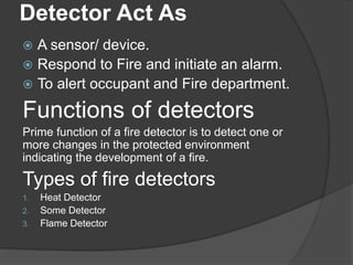 Detector Act As
 A sensor/ device.
 Respond to Fire and initiate an alarm.
 To alert occupant and Fire department.
Functions of detectors
Prime function of a fire detector is to detect one or
more changes in the protected environment
indicating the development of a fire.
Types of fire detectors
1. Heat Detector
2. Some Detector
3. Flame Detector
 