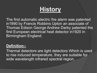 History
The first automatic electric fire alarm was patented
in1890 by Francis Robbins Upton an associate of
Thomas Edison George Andrew Darby patented the
first European electrical heat detector in1920 in
Birmingham England.
Definition:-
Thermal detectors are light detectors Which is used
to rise induced temperature, they are suitable for
wide wavelength infrared spectral region.
 