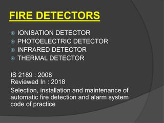 FIRE DETECTORS
 IONISATION DETECTOR
 PHOTOELECTRIC DETECTOR
 INFRARED DETECTOR
 THERMAL DETECTOR
IS 2189 : 2008
Reviewed In : 2018
Selection, installation and maintenance of
automatic fire detection and alarm system
code of practice
 