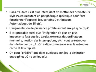 Microcontrôleur 6Un microcontrôleur est un circuit intégré qui rassemble les éléments essentiels d'un ordinateur : processeur, mémoire (mémoire morte pour le programme, mémoire vive pour les données), unités périphériques et interfaces d’entrées-sorties. Les microcontrôleurs se caractérisent par un plus haut degré d'intégration, une plus faible consommation électrique (quelques milliwatts en fonctionnement, quelques nanowatts en veille), une vitesse de fonctionnement plus faible (quelques mégahertz à quelques centaines de mégahertz) et un coût réduit par rapport aux microprocesseurs polyvalents utilisés    dans les ordinateurs personnels.