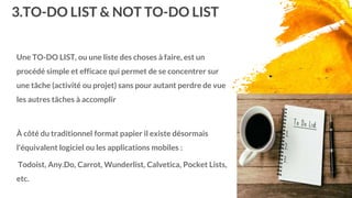3.TO-DO LIST & NOT TO-DO LIST
Une TO-DO LIST, ou une liste des choses à faire, est un
procédé simple et efficace qui permet de se concentrer sur
une tâche (activité ou projet) sans pour autant perdre de vue
les autres tâches à accomplir
À côté du traditionnel format papier il existe désormais
l'équivalent logiciel ou les applications mobiles :
Todoist, Any.Do, Carrot, Wunderlist, Calvetica, Pocket Lists,
etc.
17
 