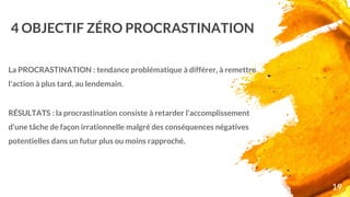 4 OBJECTIF ZÉRO PROCRASTINATION
La PROCRASTINATION : tendance problématique à différer, à remettre
l'action à plus tard, au lendemain.
RÉSULTATS : la procrastination consiste à retarder l'accomplissement
d'une tâche de façon irrationnelle malgré des conséquences négatives
potentielles dans un futur plus ou moins rapproché.
19
 