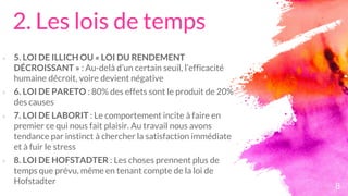 2. Les lois de temps
× 5. LOI DE ILLICH OU « LOI DU RENDEMENT
DÉCROISSANT » : Au-delà d’un certain seuil, l’efficacité
humaine décroit, voire devient négative
× 6. LOI DE PARETO : 80% des effets sont le produit de 20%
des causes
× 7. LOI DE LABORIT : Le comportement incite à faire en
premier ce qui nous fait plaisir. Au travail nous avons
tendance par instinct à chercher la satisfaction immédiate
et à fuir le stress
× 8. LOI DE HOFSTADTER : Les choses prennent plus de
temps que prévu, même en tenant compte de la loi de
Hofstadter
8
 