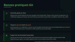 Bonnes pratiques Git
Commits petits et clairs
Effectuez des commits fréquents avec des messages concis et descriptifs. Chaque commit devrait correspondre à une
modification logique et atomique. Cela rend l'historique plus facile à comprendre et simplifie la résolution des conflits.
Toujours git pull avant git push
Avant de pousser vos modifications, assurez-vous de récupérer les dernières mises à jour du dépôt distant (git pull) pour
intégrer le travail des autres et résoudre les conflts localement avant de les publier.
Supprimer les branches fusionnées
Une fois qu'une branche de fonctionnalité a été fusionnée dans la branche principale et que le travail est validé,
supprimez-la pour garder votre dépôt organisé et éviter la accumulation de branches inutiles.
 