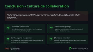 Conclusion - Culture de collaboration
"Git n'est pas qu'un outil technique : c'est une culture de collaboration et de
confiance."
Piliers de la collaboration
Git et GitHub transforment la manière dont les équipes
conçoivent et réalisent des projets.
Valorisation du partage
La gestion de versions permet de valoriser le travail
d'équipe et la transparence.
Confiance par la transparence
La traçabilité des modifications crée un environnement de
confiance au sein des équipes.
Efficiency et innovation
Les outils de collaboration facilitent l'efficacité et stimulent
l'innovation dans les projets.
Merci ! Questions ? @votre-compte-github
 