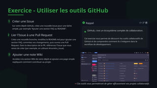 Exercice - Utiliser les outils GitHub
1 Créer une Issue
Sur votre dépôt GitHub, créez une nouvelle Issue pour une tâche
simple, par exemple "Ajouter une section FAQ au README".
2 Lier l'Issue à une Pull Request
Créez une nouvelle branche, modifiez le README.md pour ajouter une
section FAQ, commitez vos changements, puis ouvrez une Pull
Request. Dans la description de la PR, référencez l'Issue que vous
venez de créer (par exemple, en utilisant #numéro_issue).
3 Ajouter une note Wiki
Accédez à la section Wiki de votre dépôt et ajoutez une page simple
expliquant comment contribuer au projet.
Rappel
GitHub, c'est un écosystème complet de collaboration.
Cet exercise vous permet de découvrir les outils collaboratifs de
GitHub et de comprendre comment ils s'intègrent dans le
workflow de développement.
→ Ces outils vous permettront de gérer efficacement vos projets collaboratifs
 