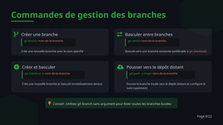 Commandes de gestion des branches
Créer une branche
git branch nom-de-la-branche
Crée une nouvelle branche avec le nom spécifié
Basculer entre branches
git switch nom-de-la-branche
Bascule vers une branche existante (préférable à git checkout)
Créer et basculer
git checkout -b nom-de-la-branche
Crée une nouvelle branche et bascule immédiatement dessus
Pousser vers le dépôt distant
git push -u origin nom-de-la-branche
Pousse la branche locale vers le dépôt distant et configure le
suivi (upstream)
Conseil : Utilisez git branch sans argument pour lister toutes les branches locales
Page 8/22
 