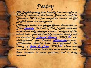 Poetry
• Old English poetry falls broadly into two styles or
fields of reference, the heroic Germanic and the
Christian. With a few exceptions, almost all Old
English poets are anonymous.
• Although there are Anglo-Saxon discourses on
Latin prosody, the rules of Old English verse are
understood only through modern analyses of the
extant texts. The first widely accepted theory was
constructed by Eduard Sievers (1893).,[8] who
distinguished five distinct alliterativepatterns.
Alternative theories have been proposed; the
theory of John C. Pope (1942),[9] which uses
musical notation to track the verse patterns, has
been accepted in some quarters, and is hotly
debated.
 