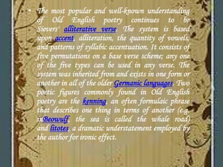 • The most popular and well-known understanding
of Old English poetry continues to be
Sievers' alliterative verse. The system is based
upon accent, alliteration, the quantity of vowels,
and patterns of syllabic accentuation. It consists of
five permutations on a base verse scheme; any one
of the five types can be used in any verse. The
system was inherited from and exists in one form or
another in all of the older Germanic languages. Two
poetic figures commonly found in Old English
poetry are the kenning, an often formulaic phrase
that describes one thing in terms of another (e.g.
inBeowulf, the sea is called the whale road)
and litotes, a dramatic understatement employed by
the author for ironic effect.
 