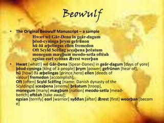 Beowulf
• The Original Beowulf Manuscript – a sample
Hwæt wē Gār-Dena in geār-dagum
þēod-cyninga þrym gefrūnon
hū ðā æþelingas ellen fremedon
Oft Scyld Scēfing sceaþena þrēatum
monegum mægþum meodo-setla oftēah
egsian eorl syððan ǣrest weorþan
• Hwæt *what!+ wē Gār-Dena [Spear-Danes] in geār-dagum [days of yore]
þēod-cyninga [king of a people] þrym [power] gefrūnon [hear of],
hū *how+ ðā æþelingas [prince,hero] ellen [deeds of
valour] fremedon [accomplish],
Oft [often] Scyld Scēfing [name: Danish dynasty of the
Scyldings] sceaþena [enemy] þrēatum [troop],
monegum [many] mægþum [nation] meodo-setla [mead-
bench] oftēah [take away];
egsian [terrify] eorl [warrior] syððan [after] ǣrest [first] weorþan [becom
e]
 