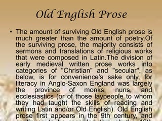 Old English Prose
• The amount of surviving Old English prose is
much greater than the amount of poetry.Of
the surviving prose, the majority consists of
sermons and translations of religious works
that were composed in Latin.The division of
early medieval written prose works into
categories of "Christian" and "secular", as
below, is for convenience's sake only, for
literacy in Anglo-Saxon England was largely
the province of monks, nuns, and
ecclesiastics (or of those laypeople to whom
they had taught the skills of reading and
writing Latin and/or Old English). Old English
prose first appears in the 9th century, and
 