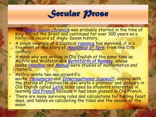 Secular Prose
• The Anglo-Saxon Chronicle was probably started in the time of
King Alfred the Great and continued for over 300 years as a
historical record of Anglo-Saxon history.
• A single example of a Classical romance has survived, it is a
fragment of the story of Apollonius of Tyre, from the 11th
century.
• A monk who was writing in Old English at the same time as
Aelfric and Wulfstan was Byrhtferth of Ramsey, whose
books Handboc and Manual were studies of mathematics and
rhetoric.
• Aelfric wrote two neo-scientific
works, Hexameron and Interrogationes Sigewulfi, dealing with
the stories of Creation.He also wrote a grammar and glossary in
Old English called Latin, later used by students interested in
learning Old French because it had been glossed in Old French.
• There are many surviving rules and calculations for finding feast
days, and tables on calculating the tides and the season of the
moon.
 