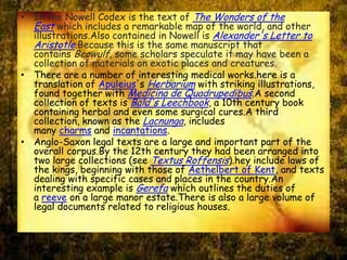 • In the Nowell Codex is the text of The Wonders of the
East which includes a remarkable map of the world, and other
illustrations.Also contained in Nowell is Alexander's Letter to
Aristotle.Because this is the same manuscript that
contains Beowulf, some scholars speculate it may have been a
collection of materials on exotic places and creatures.
• There are a number of interesting medical works.here is a
translation of Apuleius's Herbarium with striking illustrations,
found together with Medicina de Quadrupedibus.A second
collection of texts is Bald's Leechbook, a 10th century book
containing herbal and even some surgical cures.A third
collection, known as the Lacnunga, includes
many charms and incantations.
• Anglo-Saxon legal texts are a large and important part of the
overall corpus.By the 12th century they had been arranged into
two large collections (see Textus Roffensis).hey include laws of
the kings, beginning with those of Aethelbert of Kent, and texts
dealing with specific cases and places in the country.An
interesting example is Gerefa which outlines the duties of
a reeve on a large manor estate.There is also a large volume of
legal documents related to religious houses.
 