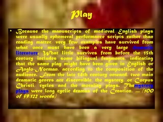 Play
• Because the manuscripts of medieval English plays
were usually ephemeral performance scripts rather than
reading matter, very few examples have survived from
what once must have been a very large dramatic
literature. What little survives from before the 15th
century includes some bilingual fragments, indicating
that the same play might have been given in English or
Anglo-Norman, according to the composition of the
audience. From the late 14th century onward, two main
dramatic genres are discernible, the mystery, or Corpus
Christi, cycles and the morality plays. Themystery
plays were long cyclic dramas of the Creation, ... (100
of 59,122 words)
 