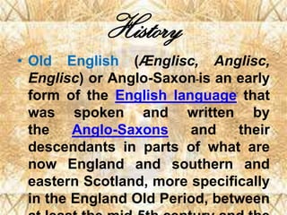 History
• Old English (Ænglisc, Anglisc,
Englisc) or Anglo-Saxon is an early
form of the English language that
was spoken and written by
the Anglo-Saxons and their
descendants in parts of what are
now England and southern and
eastern Scotland, more specifically
in the England Old Period, between
 