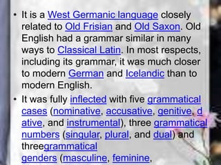 • It is a West Germanic language closely
related to Old Frisian and Old Saxon. Old
English had a grammar similar in many
ways to Classical Latin. In most respects,
including its grammar, it was much closer
to modern German and Icelandic than to
modern English.
• It was fully inflected with five grammatical
cases (nominative, accusative, genitive, d
ative, and instrumental), three grammatical
numbers (singular, plural, and dual) and
threegrammatical
genders (masculine, feminine,
 