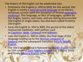 The history of Old English can be subdivided into:
• Prehistoric Old English (c. 450 to 650); for this period, Old
English is mostly a reconstructed language as no literary
witnesses survive (with the exception of limited epigraphic
evidence). This language, or bloc of languages, spoken by
the Angles, Saxons, and Jutes, and pre-dating documented
Old English or Anglo-Saxon, has also been called Primitive
Old English.
• Early Old English (c. 650 to 900), the period of the oldest
manuscript traditions, with authors such
as Cædmon, Bede, Cynewulf and Aldhelm.
• Late Old English (c. 900 to 1066), the final stage of the
language leading up to the Norman conquest of
England and the subsequent transition toEarly Middle
English.
• The Old English period is followed by Middle English (12th
to 15th century),Early Modern English (ca. 1480 to 1650)
and finally Modern English (after 1650).
 