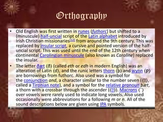 Orthography
• Old English was first written in runes (futhorc) but shifted to a
(minuscule) half-uncial script of the Latin alphabet introduced by
Irish Christian missionaries[12] from around the 9th century. This was
replaced by insular script, a cursive and pointed version of the half-
uncial script. This was used until the end of the 12th century when
continental Carolingian minuscule (also known as Caroline) replaced
the insular.
• The letter ðæt ⟨ð⟩ (called eth or edh in modern English) was an
alteration of Latin ⟨d⟩, and the runic letters thorn ⟨þ⟩ and wynn ⟨ƿ⟩
are borrowings from futhorc. Also used was a symbol for
the conjunction and, a character similar to the number seven (⟨ː⟩,
called a Tironian note), and a symbol for the relative pronoun þæt,
a thorn with a crossbar through the ascender (⟨ː⟩). Macrons ⟨¯⟩
over vowels were rarely used to indicate long vowels. Also used
occasionally were abbreviations for a following m or n. All of the
sound descriptions below are given using IPA symbols.
 