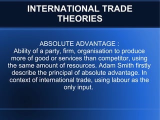 INTERNATIONAL TRADE
             THEORIES

              ABSOLUTE ADVANTAGE :
   Ability of a party, firm, organisation to produce
 more of good or services than competitor, using
the same amount of resources. Adam Smith firstly
  describe the principal of absolute advantage. In
 context of international trade, using labour as the
                       only input.
 