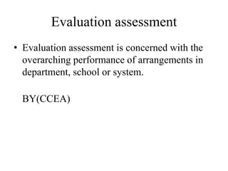 Evaluation assessment
• Evaluation assessment is concerned with the
overarching performance of arrangements in
department, school or system.
BY(CCEA)
 