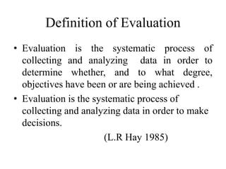 Definition of Evaluation
• Evaluation is the systematic process of
collecting and analyzing data in order to
determine whether, and to what degree,
objectives have been or are being achieved .
• Evaluation is the systematic process of
collecting and analyzing data in order to make
decisions.
(L.R Hay 1985)
 