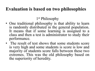 Evaluation is based on two philosophies
1st Philosophy
• One traditional philosophy is that ability to learn
is randomly distributed in the general population.
It means that if some learning is assigned to a
class and then a test is administrator to study their
performance.
• The result of test shows that some students score
is very high and some students is score is low and
majority of students score falls between these two
extremes. This was the old philosophy based on
the superiority of heredity.
 