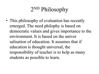 2ND Philosophy
• This philosophy of evaluation has recently
emerged. The need philophy is based on
democratic values and gives importance to the
environment. It is based on the univer
salisation of education. It assumes that if
education is thought universal, the
responsibility of teacher is to help as many
students as possible to learn.
 