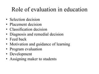 Role of evaluation in education
• Selection decision
• Placement decision
• Classification decision
• Diagnosis and remedial decision
• Feed back
• Motivation and guidance of learning
• Program evaluation
• Development
• Assigning maker to students
 